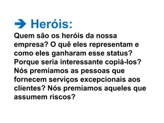  Heróis: Quem são os heróis da nossa empresa? O quê eles representam e como eles ganharam esse status? Porque seria interessante copiá-los?  Nós premiamos as pessoas que fornecem serviços excepcionais aos clientes? Nós premiamos aqueles que assumem riscos? 