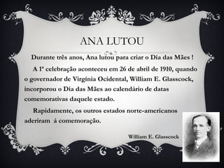 ANA LUTOU Durante três anos, Ana lutou para criar o Dia das Mães ! A 1ª celebração aconteceu em 26 de abril de 1910, quando o governador de Virgínia Ocidental, William E. Glasscock,  incorporou o Dia das Mães ao calendário de datas comemorativas daquele estado.  Rapidamente, os outros estados norte-americanos aderiram  á comemoração.  William E. Glasscock 