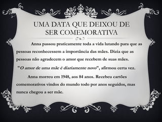 Anna passou praticamente toda a vida lutando para que as pessoas reconhecessem a importância das mães. Dizia que as pessoas não agradecem o amor que recebem de suas mães. " O amor de uma mãe é diariamente novo ", afirmou certa vez.  Anna morreu em 1948, aos 84 anos. Recebeu cartões comemorativos vindos do mundo todo por anos seguidos, mas nunca chegou a ser mãe. UMA DATA QUE DEIXOU DE SER COMEMORATIVA 