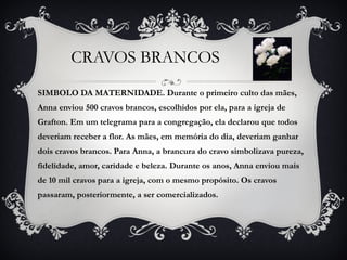 CRAVOS BRANCOS  SIMBOLO DA MATERNIDADE. Durante o primeiro culto das mães, Anna enviou 500 cravos brancos, escolhidos por ela, para a igreja de Grafton. Em um telegrama para a congregação, ela declarou que todos deveriam receber a flor. As mães, em memória do dia, deveriam ganhar dois cravos brancos. Para Anna, a brancura do cravo simbolizava pureza, fidelidade, amor, caridade e beleza. Durante os anos, Anna enviou mais de 10 mil cravos para a igreja, com o mesmo propósito. Os cravos passaram, posteriormente, a ser comercializados. 