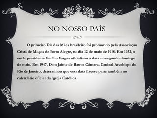 NO NOSSO PAÍS  O primeiro Dia das Mães brasileiro foi promovido pela Associação Cristã de Moços de Porto Alegre, no dia 12 de maio de 1918. Em 1932, o então presidente Getúlio Vargas oficializou a data no segundo domingo de maio. Em 1947, Dom Jaime de Barros Câmara, Cardeal-Arcebispo do Rio de Janeiro, determinou que essa data fizesse parte também no calendário oficial da Igreja Católica. 