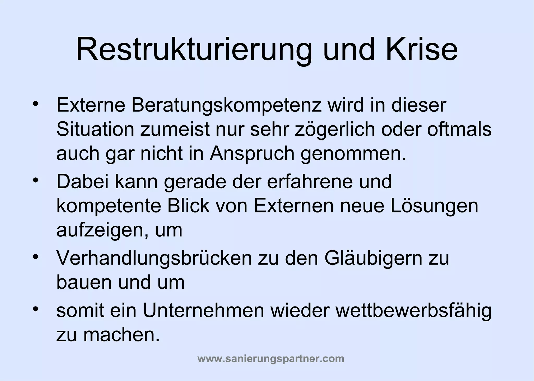 Restrukturierung und Krise
• Externe Beratungskompetenz wird in dieser
  Situation zumeist nur sehr zögerlich oder oftmals
  auch gar nicht in Anspruch genommen.
• Dabei kann gerade der erfahrene und
  kompetente Blick von Externen neue Lösungen
  aufzeigen, um
• Verhandlungsbrücken zu den Gläubigern zu
  bauen und um
• somit ein Unternehmen wieder wettbewerbsfähig
  zu machen.
                  www.sanierungspartner.com
 