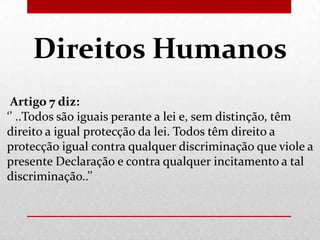 Direitos Humanos
Artigo 7 diz:
‘’ ..Todos são iguais perante a lei e, sem distinção, têm
direito a igual protecção da lei. Todos têm direito a
protecção igual contra qualquer discriminação que viole a
presente Declaração e contra qualquer incitamento a tal
discriminação..’’

 