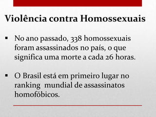 Violência contra Homossexuais
 No ano passado, 338 homossexuais
foram assassinados no país, o que
significa uma morte a cada 26 horas.

 O Brasil está em primeiro lugar no
ranking mundial de assassinatos
homofóbicos.

 