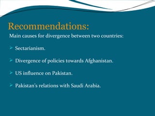 Recommendations: 
Main causes for divergence between two countries: 
 Sectarianism. 
 Divergence of policies towards Afghanistan. 
 US influence on Pakistan. 
 Pakistan’s relations with Saudi Arabia. 
