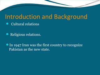 Introduction and Background 
 Cultural relations 
 Religious relations. 
In 1947 Iran was the first country to recognize 
Pakistan as the new state. 
 