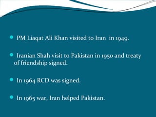  PM Liaqat Ali Khan visited to Iran in 1949. 
 Iranian Shah visit to Pakistan in 1950 and treaty 
of friendship signed. 
 In 1964 RCD was signed. 
 In 1965 war, Iran helped Pakistan. 
 