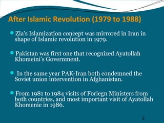 After Islamic Revolution (1979 to 1988) 
Zia's Islamization concept was mirrored in Iran in 
shape of Islamic revolution in 1979. 
5 
Pakistan was first one that recognized Ayatollah 
Khomeini’s Government. 
 In the same year PAK-Iran both condemned the 
Soviet union intervention in Afghanistan. 
From 1981 to 1984 visits of Foriegn Ministers from 
both countries, and most important visit of Ayatollah 
Khomenie in 1986. 
 