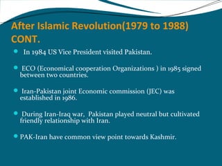 After Islamic Revolution(1979 to 1988) 
CONT. 
 In 1984 US Vice President visited Pakistan. 
 ECO (Economical cooperation Organizations ) in 1985 signed 
between two countries. 
 Iran-Pakistan joint Economic commission (JEC) was 
established in 1986. 
 During Iran-Iraq war, Pakistan played neutral but cultivated 
friendly relationship with Iran. 
PAK-Iran have common view point towards Kashmir. 
 