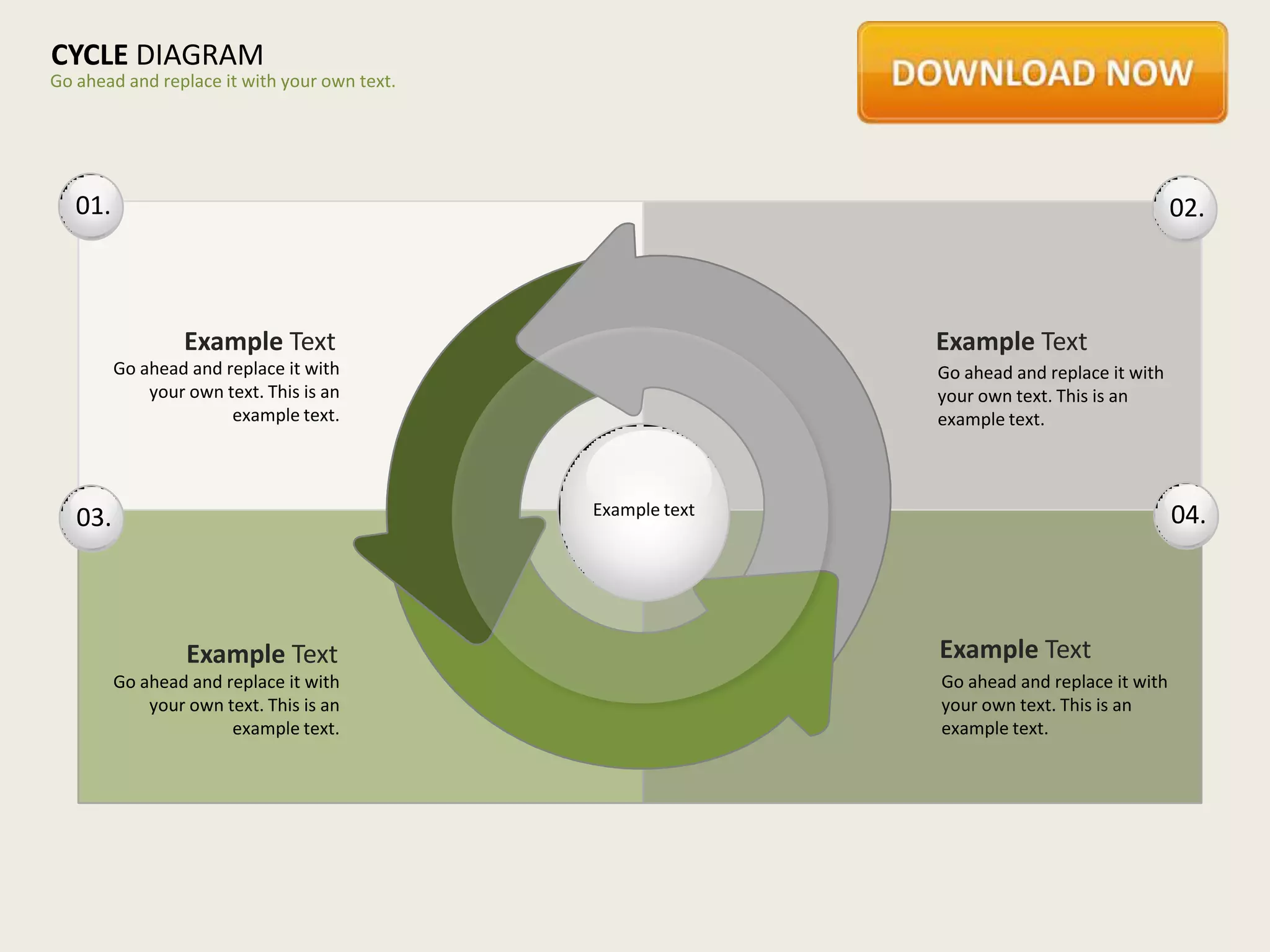 CYCLE DIAGRAM
Go ahead and replace it with your own text.




   01.                                                                                      02.



                  Example Text                               Example Text
         Go ahead and replace it with                        Go ahead and replace it with
             your own text. This is an                       your own text. This is an
                       example text.                         example text.



                                              Example text                                  04.
   03.



                  Example Text                               Example Text
         Go ahead and replace it with                        Go ahead and replace it with
             your own text. This is an                       your own text. This is an
                       example text.                         example text.
 