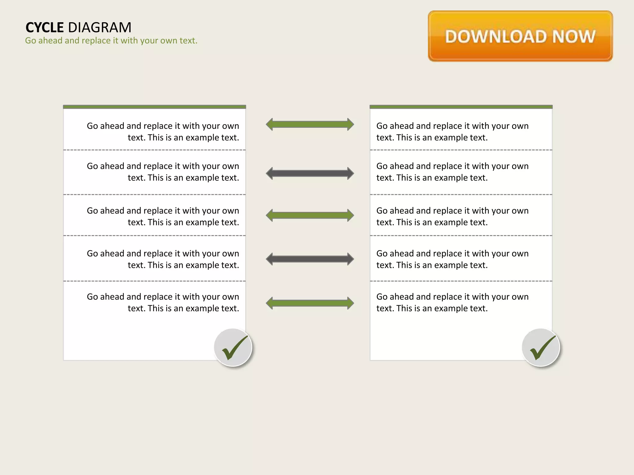 CYCLE DIAGRAM
Go ahead and replace it with your own text.




               Go ahead and replace it with your own     Go ahead and replace it with your own
                        text. This is an example text.   text. This is an example text.

               Go ahead and replace it with your own     Go ahead and replace it with your own
                        text. This is an example text.   text. This is an example text.


               Go ahead and replace it with your own     Go ahead and replace it with your own
                        text. This is an example text.   text. This is an example text.


               Go ahead and replace it with your own     Go ahead and replace it with your own
                        text. This is an example text.   text. This is an example text.


               Go ahead and replace it with your own     Go ahead and replace it with your own
                        text. This is an example text.   text. This is an example text.




                                                                                            
 