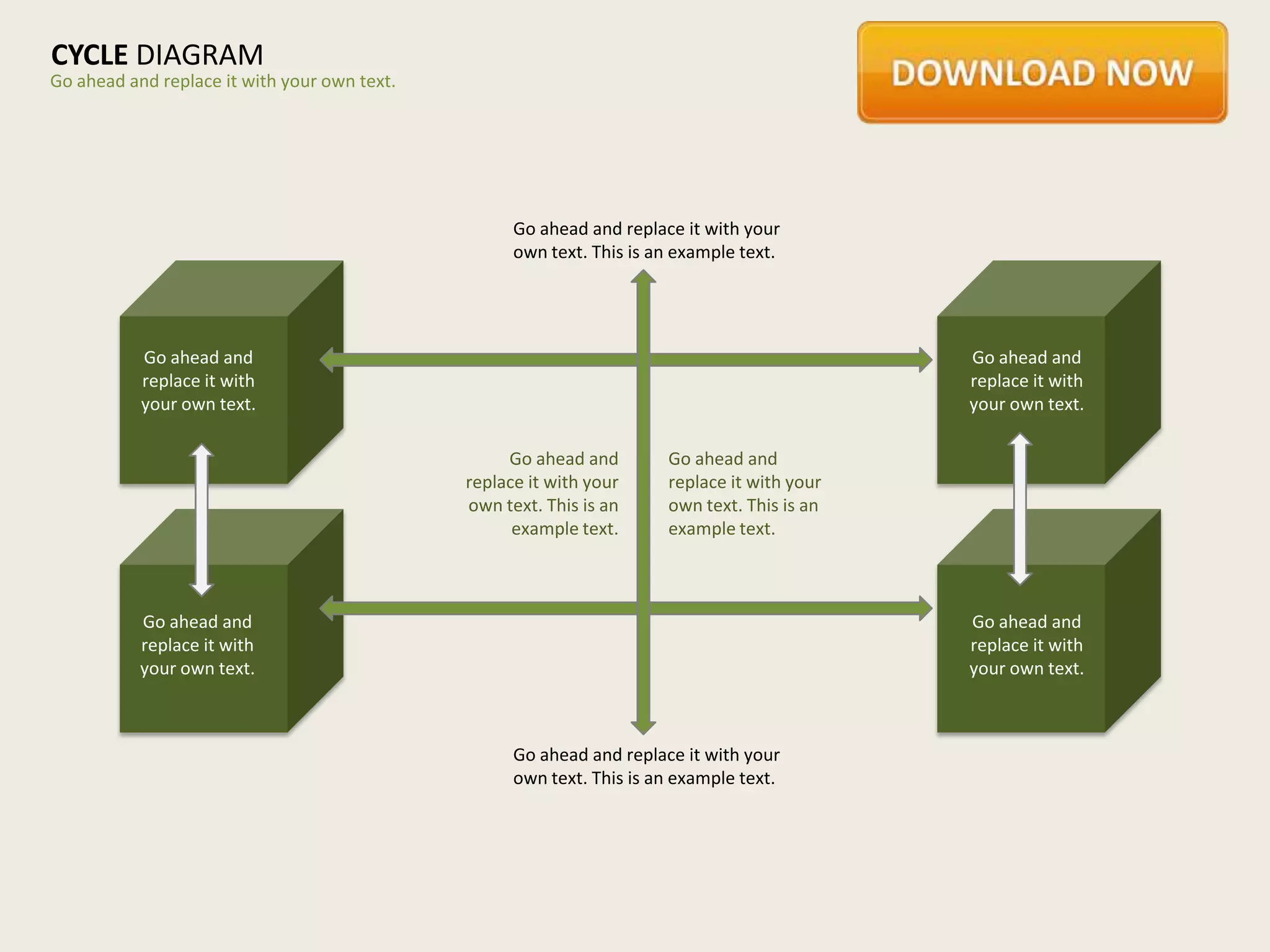 CYCLE DIAGRAM
Go ahead and replace it with your own text.




                                                    Go ahead and replace it with your
                                                    own text. This is an example text.




           Go ahead and                                                                       Go ahead and
           replace it with                                                                    replace it with
           your own text.                                                                     your own text.

                                                   Go ahead and        Go ahead and
                                              replace it with your     replace it with your
                                              own text. This is an     own text. This is an
                                                    example text.      example text.



           Go ahead and                                                                       Go ahead and
           replace it with                                                                    replace it with
           your own text.                                                                     your own text.



                                                    Go ahead and replace it with your
                                                    own text. This is an example text.
 
