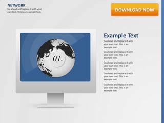 NETWORK
Go ahead and replace it with your
own text. This is an example text.




                                           Example Text
                                           Go ahead and replace it with
                                           your own text. This is an
                                           example text.
                                           Go ahead and replace it with
                                           your own text. This is an

                                     01.   example text.
                                           Go ahead and replace it with
                                           your own text. This is an
                                           example text.
                                           Go ahead and replace it with
                                           your own text. This is an
                                           example text.

                                           Go ahead and replace it with
                                           your own text. This is an
                                           example text.
 