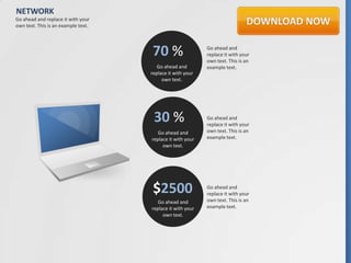 NETWORK
Go ahead and replace it with your
own text. This is an example text.




                                     70 %                   Go ahead and
                                                            replace it with your
                                                            own text. This is an
                                        Go ahead and        example text.
                                     replace it with your
                                          own text.




                                      30 %                  Go ahead and
                                                            replace it with your
                                        Go ahead and        own text. This is an
                                     replace it with your   example text.
                                          own text.




                                      $2500                 Go ahead and
                                                            replace it with your
                                        Go ahead and        own text. This is an
                                     replace it with your   example text.
                                          own text.
 
