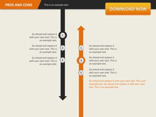 PROS AND CONS            This is an example text.




             Go ahead and replace it      1
           with your own text. This is
                    an example text.

             Go ahead and replace it                    Go ahead and replace it
           with your own text. This is    2         1   with your own text. This is
                    an example text.                    an example text.

             Go ahead and replace it                    Go ahead and replace it
           with your own text. This is    3         2   with your own text. This is
                    an example text.                    an example text.

                                                        Go ahead and replace it
                                                    3   with your own text. This is
                                                        an example text.
                                                        Go ahead and replace it with your own text. This is an
                                                        example text. Go ahead and replace it with your own
                                                        text. This is an example text.
 