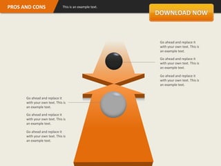 PROS AND CONS                  This is an example text.




                                                          Go ahead and replace it
                                                          with your own text. This is
                                                          an example text.

                                                          Go ahead and replace it
                                                          with your own text. This is
                                                          an example text.

                                                          Go ahead and replace it
                                                          with your own text. This is
                                                          an example text.


      Go ahead and replace it
      with your own text. This is
      an example text.

      Go ahead and replace it
      with your own text. This is
      an example text.

      Go ahead and replace it
      with your own text. This is
      an example text.
 