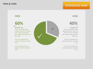 PROS & CONS




         PROS                                                    CONS


         60%                                                40%
                                           
         Example Text                                          Example Text
         This is an example text,                   This is an example text,
         replace with your own text             replace with your own text
         here. This is an example                  here. This is an example



                                       
         text, replace with your own           text, replace with your own
         text here.                                               text here.

         This is an example text,                 This is an example text,
         replace with your own text            replace with your own text
         here                                                       here

         This is an example text,                 This is an example text,
         replace with your own text            replace with your own text
         here                                                       here
 