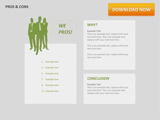 PROS & CONS



                                 WE      WHY?
                                 PROS!   Example Text
                                         This is an example text, replace with your
                                         own text here. This is an example text,
                                         replace with your own text here.

                                         This is an example text, replace with your
                                         own text here

                                         This is an example text, replace with your
                                         own text here
              1. Example text

              3. Example text

              5. Example text

              7. Example text            CONCLUSION
              9. Example text            Example Text
                                         This is an example text, replace with your
              11. Example text           own text here. This is an example text,
                                         replace with your own text here.
 