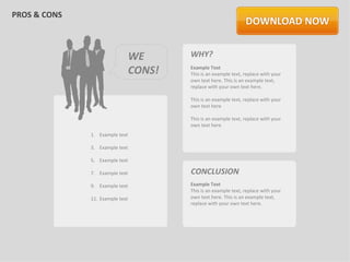 PROS & CONS



                                 WE      WHY?
                                 CONS!   Example Text
                                         This is an example text, replace with your
                                         own text here. This is an example text,
                                         replace with your own text here.

                                         This is an example text, replace with your
                                         own text here

                                         This is an example text, replace with your
                                         own text here
              1. Example text

              3. Example text

              5. Example text

              7. Example text            CONCLUSION
              9. Example text            Example Text
                                         This is an example text, replace with your
              11. Example text           own text here. This is an example text,
                                         replace with your own text here.
 