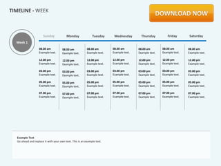 TIMELINE - WEEK



                       Sunday            Monday               Tuesday      Wednesday        Thursday         Friday       Saturday
  Week 1
                   08.00 am           08.00 am            08.00 am        08.00 am        08.00 am        08.00 am        08.00 am
                   Example text.      Example text.       Example text.   Example text.   Example text.   Example text.   Example text.

                   12.00 pm           12.00 pm            12.00 pm        12.00 pm        12.00 pm        12.00 pm        12.00 pm
                   Example text.      Example text.       Example text.   Example text.   Example text.   Example text.   Example text.

                   03.00 pm           03.00 pm            03.00 pm        03.00 pm        03.00 pm        03.00 pm        03.00 pm
                   Example text.      Example text.       Example text.   Example text.   Example text.   Example text.   Example text.

                   05.00 pm           05.00 pm            05.00 pm        05.00 pm        05.00 pm        05.00 pm        05.00 pm
                   Example text.      Example text.       Example text.   Example text.   Example text.   Example text.   Example text.

                   07.00 pm           07.00 pm            07.00 pm        07.00 pm        07.00 pm        07.00 pm        07.00 pm
                   Example text.      Example text.       Example text.   Example text.   Example text.   Example text.   Example text.




  Example Text
  Go ahead and replace it with your own text. This is an example text.
 
