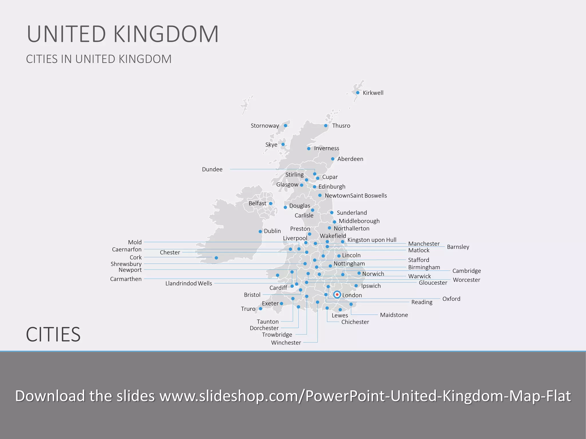 CITIES 
CITIES IN UNITED KINGDOM 
UNITED KINGDOM 
www.domainname.com 
Logo Company 
3 
Thusro 
Aberdeen 
Cardiff 
Glasgow 
London 
Dublin 
Edinburgh 
Belfast 
Sunderland 
Norwich 
Douglas 
Kirkwell 
Stornoway 
Skye 
Inverness 
Dundee 
Cupar 
Stirling 
NewtownSaint Boswells 
Middleborough 
Northallerton 
Kingston upon Hull 
Wakefield 
Manchester 
Barnsley 
Liverpool 
Chester 
Shrewsbury 
Stafford 
Truro 
Exeter 
Dorchester 
Taunton 
Bristol 
Winchester 
Chichester 
Ipswich 
Birmingham 
Warwick 
Maidstone 
Lewes 
Trowbridge 
Newport 
Carmarthen 
Mold 
Caernarfon 
Cambridge 
Oxford 
Lincoln 
Nottingham 
Matlock 
Llandrindod Wells 
Carlisle 
Cork 
Worcester 
Gloucester 
Reading 
Preston 
Lorem Ipsum is simply dummy text of the printing and typesetting industry. Lorem Ipsum has been the industry standard dummy text ever since the 1500s, since the unknown printer took a galley of type and scrambled it to make a type specimen book. I has survived not only five centuries, but also the leap into electronic typesetting, remaining essentially unchanged. 
Download the slides www.slideshop.com/PowerPoint-United-Kingdom-Map-Flat  