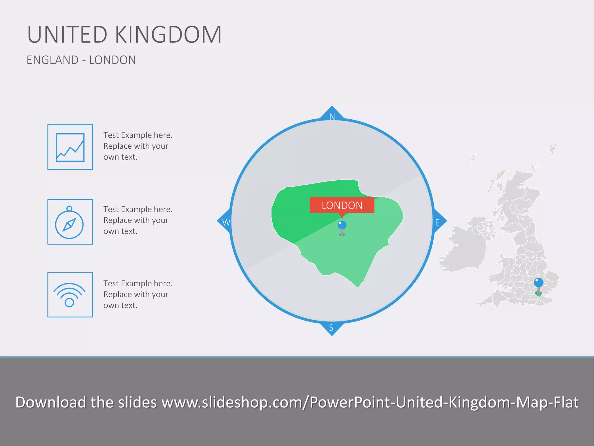 ENGLAND - LONDON 
UNITED KINGDOM 
www.domainname.com 
Logo Company 
5 
N 
S 
W 
E 
LONDON 
Lorem Ipsum is simply dummy text of the printing and typesetting industry. Lorem Ipsum has been the industry standard dummy text ever since the 1500s, since the unknown printer took a galley of type and scrambled it to make a type specimen book. I has survived not only five centuries, but also the leap into electronic typesetting, remaining essentially unchanged. 
Test Example here. Replace with your own text. 
Test Example here. Replace with your own text. 
Test Example here. Replace with your own text. 
Download the slides www.slideshop.com/PowerPoint-United-Kingdom-Map-Flat  