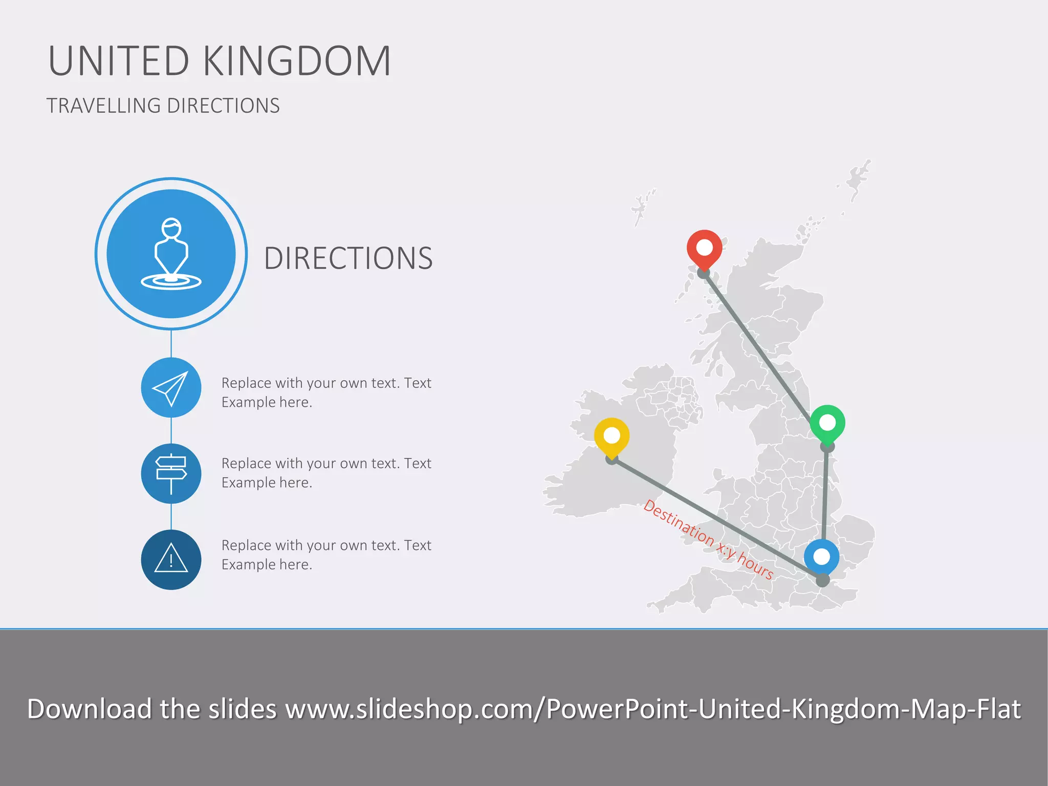 TRAVELLING DIRECTIONS 
UNITED KINGDOM 
www.domainname.com 
Logo Company 
8 
Replace with your own text. Text Example here. 
Replace with your own text. Text Example here. 
Replace with your own text. Text Example here. 
DIRECTIONS 
Lorem Ipsum is simply dummy text of the printing and typesetting industry. Lorem Ipsum has been the industry standard dummy text ever since the 1500s, since the unknown printer took a galley of type and scrambled it to make a type specimen book. I has survived not only five centuries, but also the leap into electronic typesetting, remaining essentially unchanged. 
Download the slides www.slideshop.com/PowerPoint-United-Kingdom-Map-Flat  