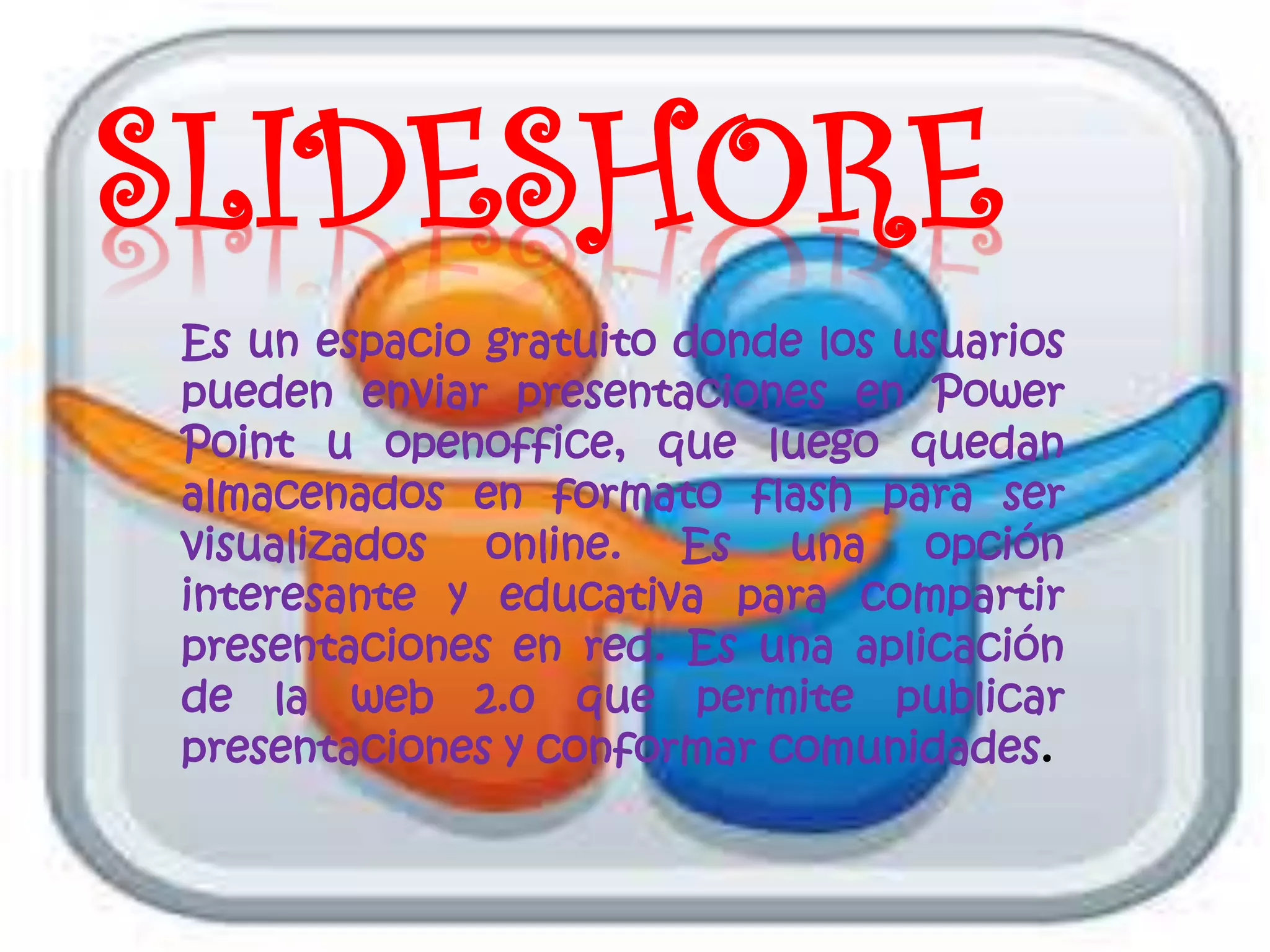 SLIDESHORE
Es un espacio gratuito donde los usuarios
pueden enviar presentaciones en Power
Point u openoffice, que luego quedan
almacenados en formato flash para ser
visualizados online. Es una opción
interesante y educativa para compartir
presentaciones en red. Es una aplicación
de la web 2.0 que permite publicar
presentaciones y conformar comunidades.