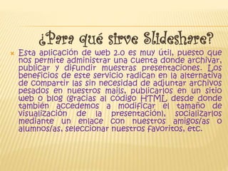 ¿Para qué sirve Slideshare?
Esta aplicación de web 2.0 es muy útil, puesto que
nos permite administrar una cuenta donde archivar,
publicar y difundir muestras presentaciones. Los
beneficios de este servicio radican en la alternativa
de compartir las sin necesidad de adjuntar archivos
pesados en nuestros mails, publicarlos en un sitio
web o blog (gracias al código HTML desde donde
también accedemos a modificar el tamaño de
visualización de la presentación), socializarlos
mediante un enlace con nuestros amigos/as o
alumnos/as, seleccionar nuestros favoritos, etc.