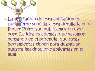 
La utilización de esta aplicación es
sumamente sencilla y está detallada en el
Power Point que publicamos en este
post. La idea es además, que vayamos
pensando en el potencial que estas
herramientas tienen para desplegar
nuestra imaginación y aplicarlas en el
aula