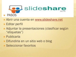 PASOS
Abrir una cuenta en www.slideshare.net
Editar perfil
Adjuntar la presentaciones (clasificar según
“etiquetas”)
Publicarla
Difundirla en un sitio web o blog
Seleccionar favoritos
