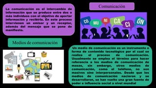 La comunicación es el intercambio de
información que se produce entre dos o
más individuos con el objetivo de aportar
información y recibirla. En este proceso
intervienen un emisor y un receptor,
además del mensaje que se pone de
manifiesto.
Comunicación
Medios de comunicación
Un medio de comunicación es un instrumento o
forma de contenido tecnológico por el cual se
realiza el proceso de comunicación.
Usualmente se emplea el término para hacer
referencia a los medios de comunicación de
masas, sin embargo, otros medios de
comunicación, como el teléfono, no son
masivos sino interpersonales. Desde que los
medios de comunicación nacieron y se
desarrollaron, se han vuelto una gran fuente de
poder e influencia social a nivel mundial
 