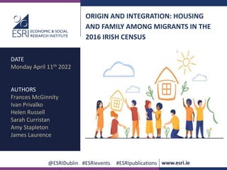 .
@ESRIDublin #ESRIevents #ESRIpublications www.esri.ie
ORIGIN AND INTEGRATION: HOUSING
AND FAMILY AMONG MIGRANTS IN THE
2016 IRISH CENSUS
DATE
Monday April 11th 2022
AUTHORS
Frances McGinnity
Ivan Privalko
Helen Russell
Sarah Curristan
Amy Stapleton
James Laurence
 