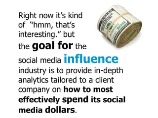 Right now it’s kind of “hmm, that’s interesting.” but the goal for the social media influence industry is to provide in-depth analytics tailored to a client company on how to most effectively spend its social media dollars .