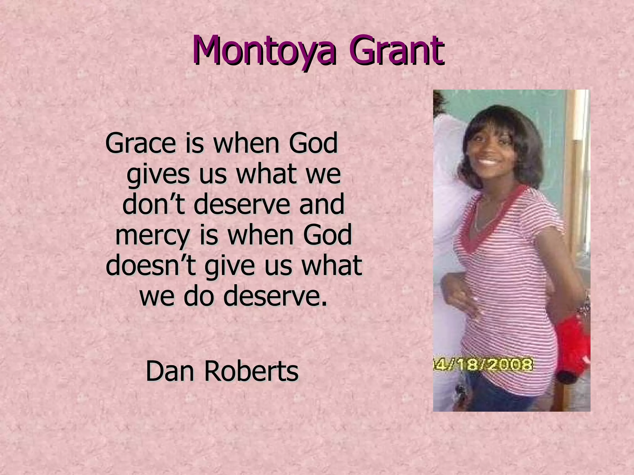 Montoya Grant Grace is when God gives us what we don’t deserve and mercy is when God doesn’t give us what we do deserve. Dan Roberts 