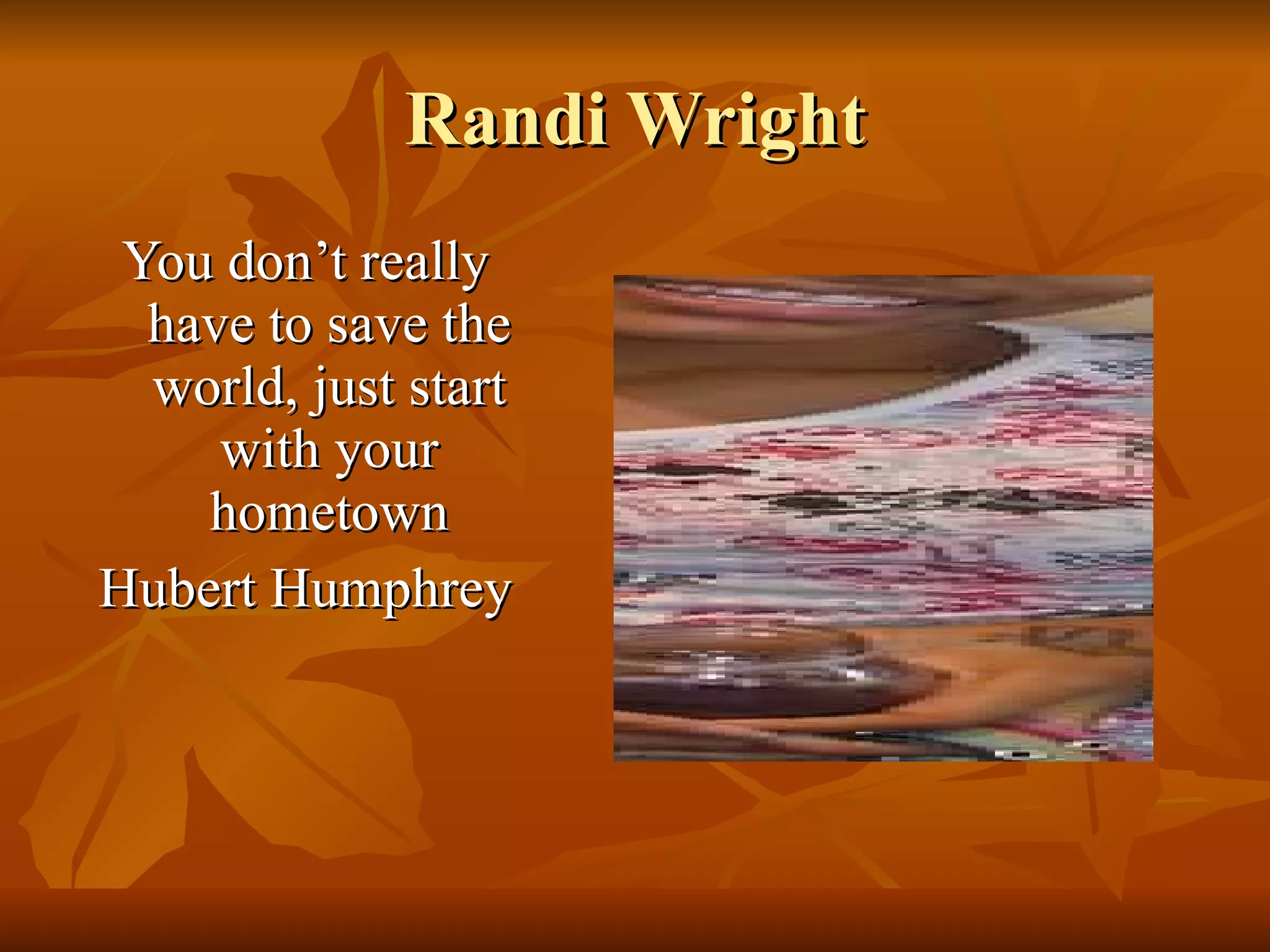Randi Wright You don’t really have to save the world, just start with your hometown Hubert Humphrey 