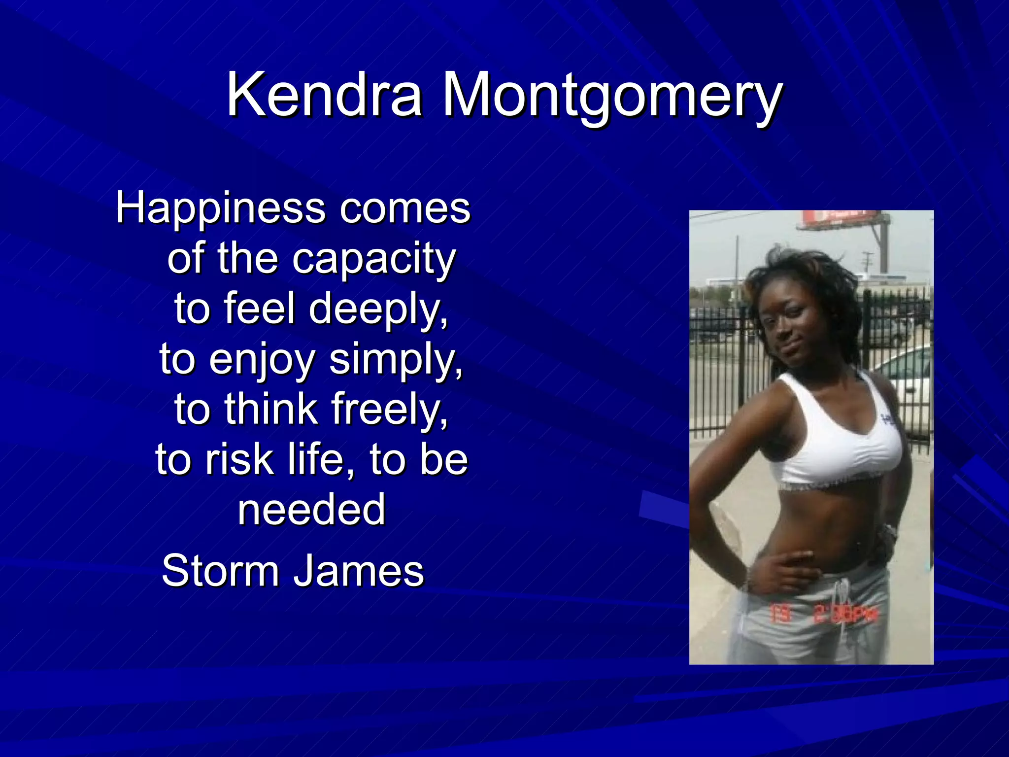 Kendra Montgomery Happiness comes of the capacity to feel deeply, to enjoy simply, to think freely, to risk life, to be needed Storm James 