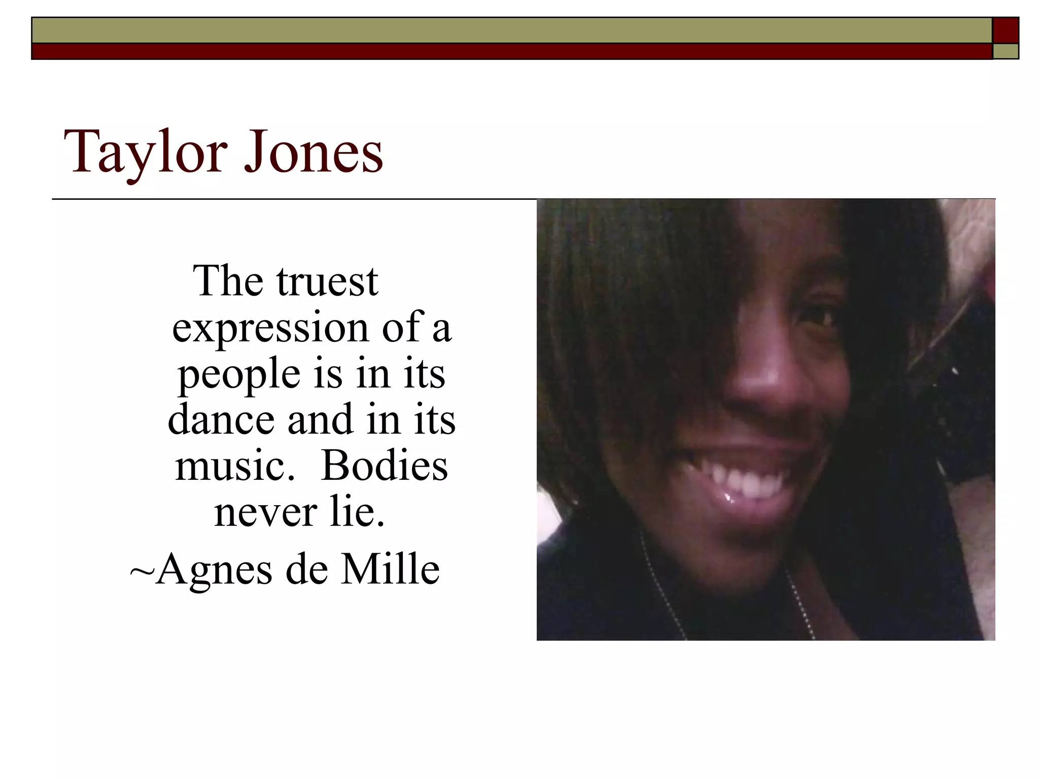 Taylor Jones The truest expression of a people is in its dance and in its music.  Bodies never lie.   ~Agnes de Mille 