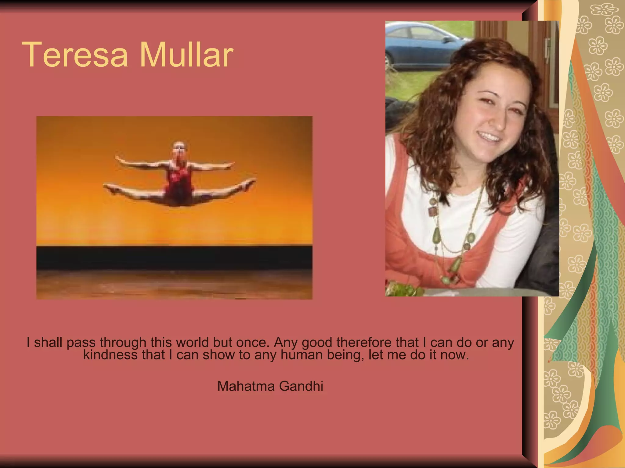 Teresa Mullar I shall pass through this world but once. Any good therefore that I can do or any kindness that I can show to any human being, let me do it now.  Mahatma Gandhi 