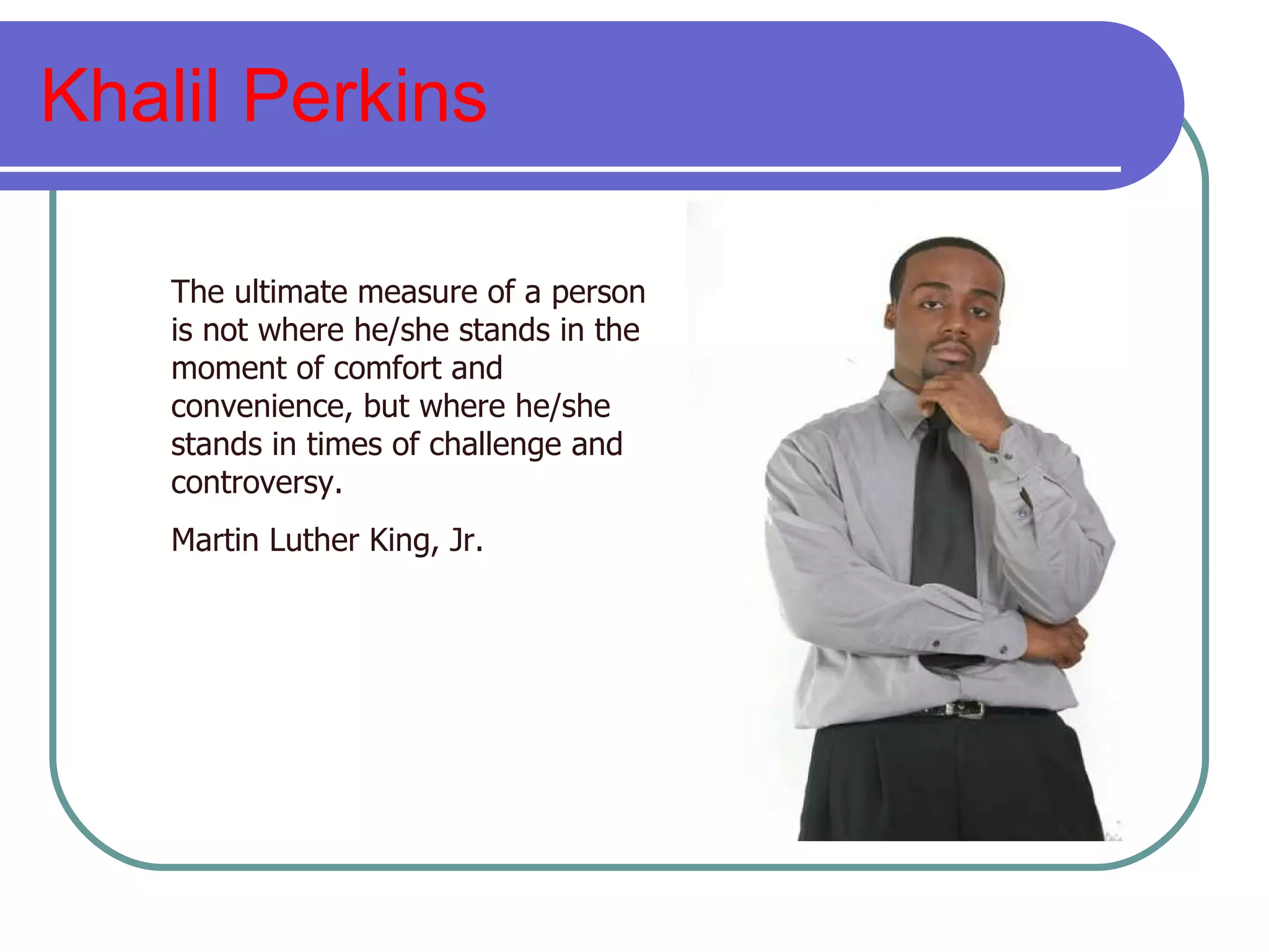 Khalil Perkins The ultimate measure of a person is not where he/she stands in the moment of comfort and convenience, but where he/she stands in times of challenge and controversy. Martin Luther King, Jr. 