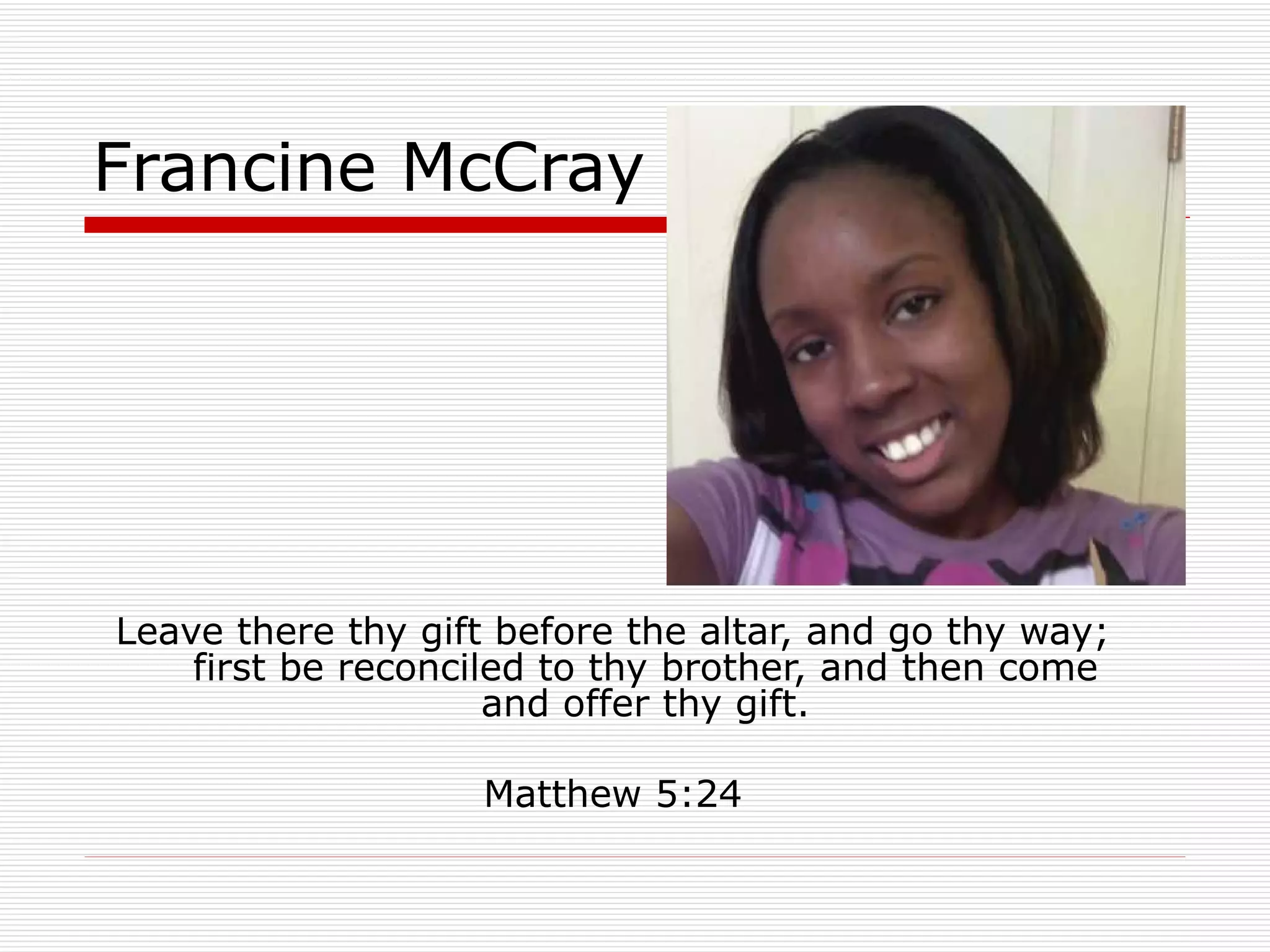 Francine McCray Leave there thy gift before the altar, and go thy way; first be reconciled to thy brother, and then come and offer thy gift. Matthew 5:24 
