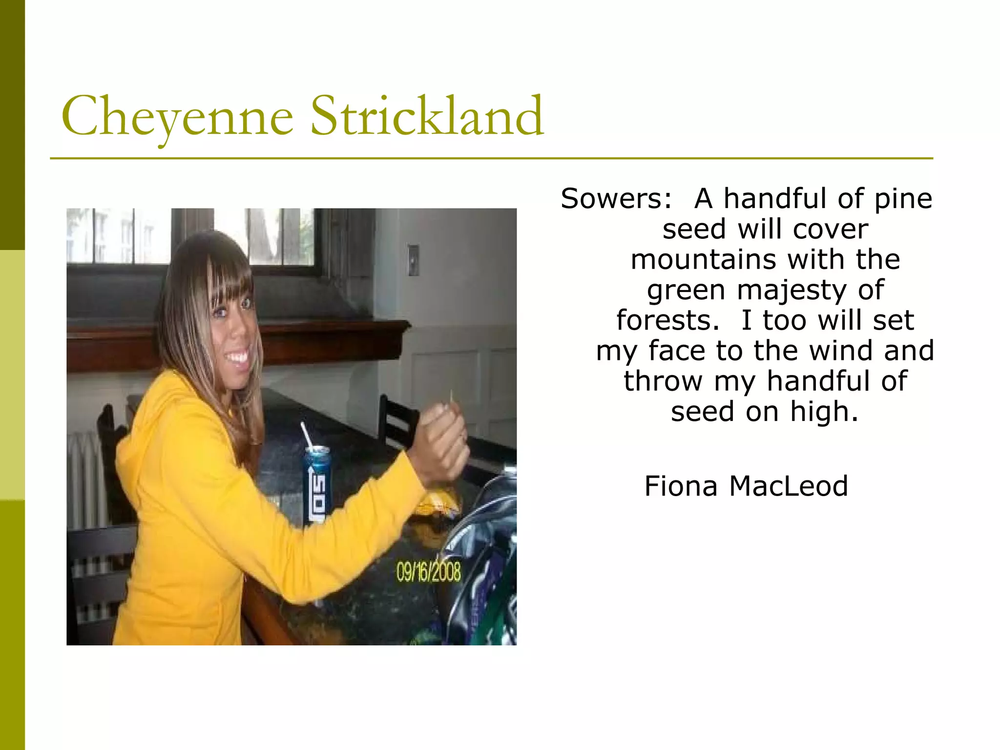 Cheyenne Strickland Sowers:  A handful of pine seed will cover mountains with the green majesty of forests.  I too will set my face to the wind and throw my handful of seed on high. Fiona MacLeod 