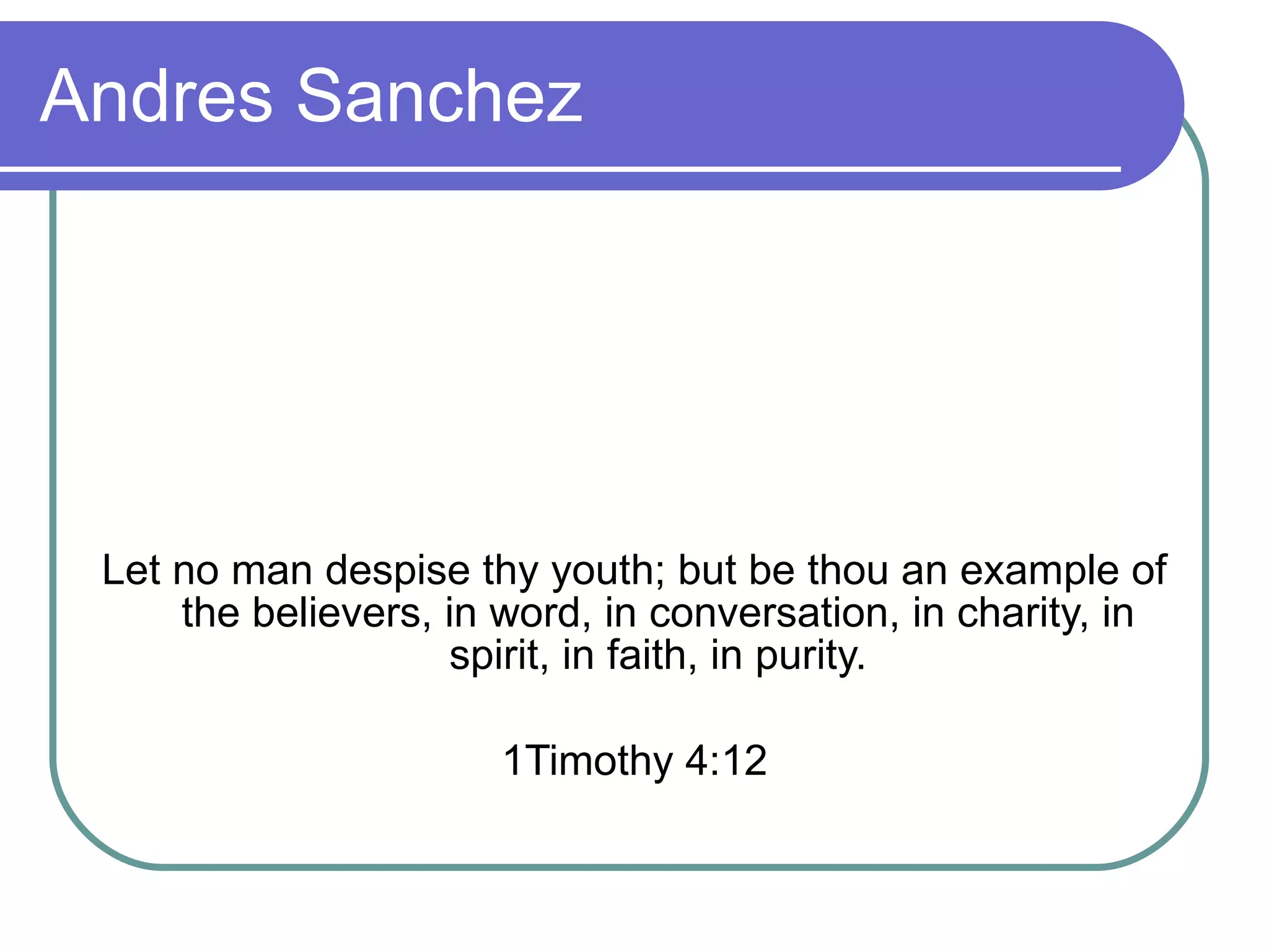 Andres Sanchez Let no man despise thy youth; but be thou an example of the believers, in word, in conversation, in charity, in spirit, in faith, in purity. 1Timothy 4:12 
