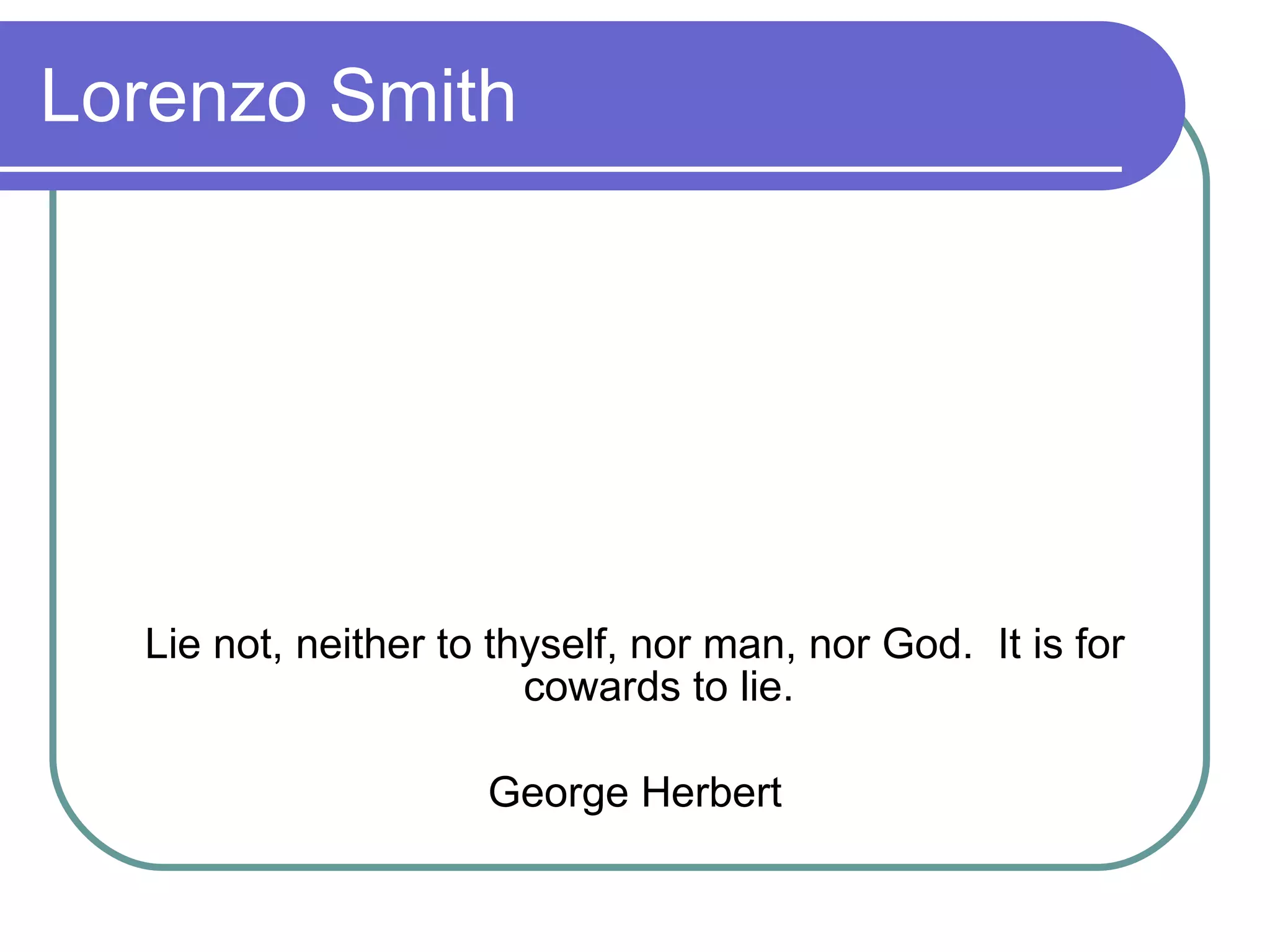Lorenzo Smith Lie not, neither to thyself, nor man, nor God.  It is for cowards to lie. George Herbert 