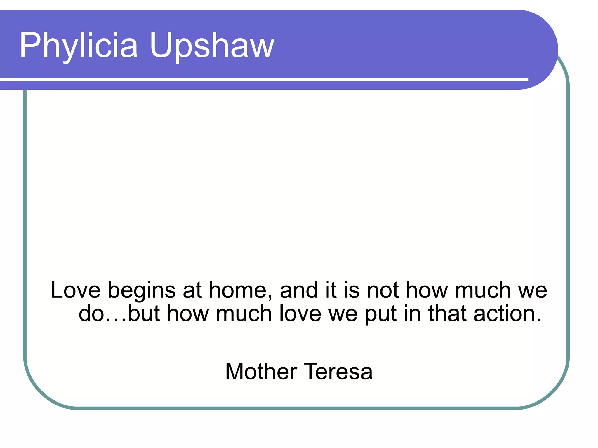 Phylicia Upshaw Love begins at home, and it is not how much we do…but how much love we put in that action. Mother Teresa 
