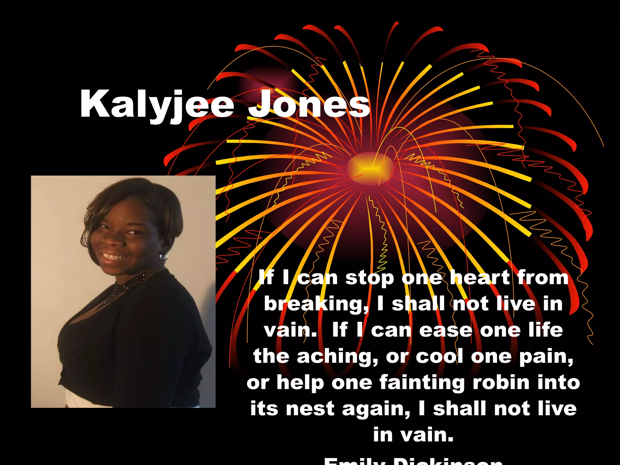 Kalyjee Jones If I can stop one heart from breaking, I shall not live in vain.  If I can ease one life the aching, or cool one pain, or help one fainting robin into its nest again, I shall not live in vain. Emily Dickinson 
