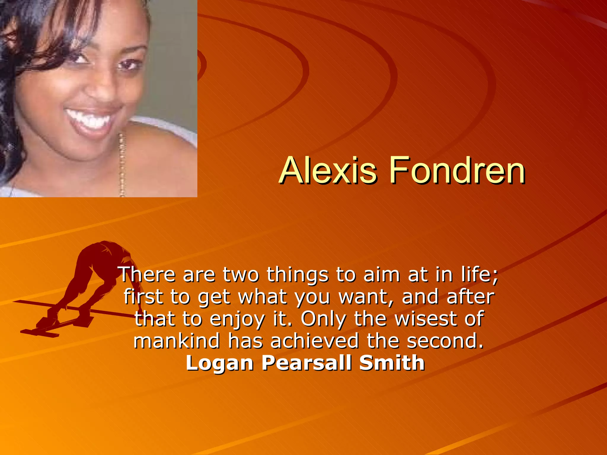 Alexis Fondren There are two things to aim at in life; first to get what you want, and after that to enjoy it. Only the wisest of mankind has achieved the second. Logan Pearsall Smith   