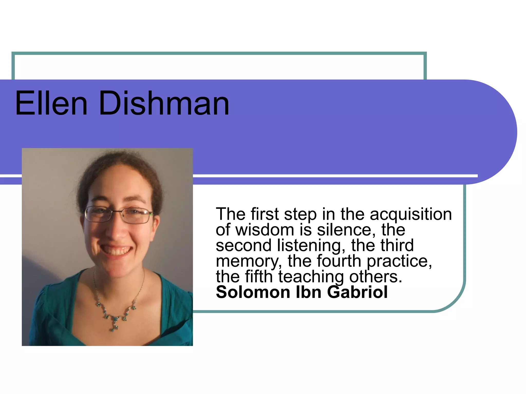 Ellen Dishman The first step in the acquisition of wisdom is silence, the second listening, the third memory, the fourth practice, the fifth teaching others. Solomon Ibn Gabriol   