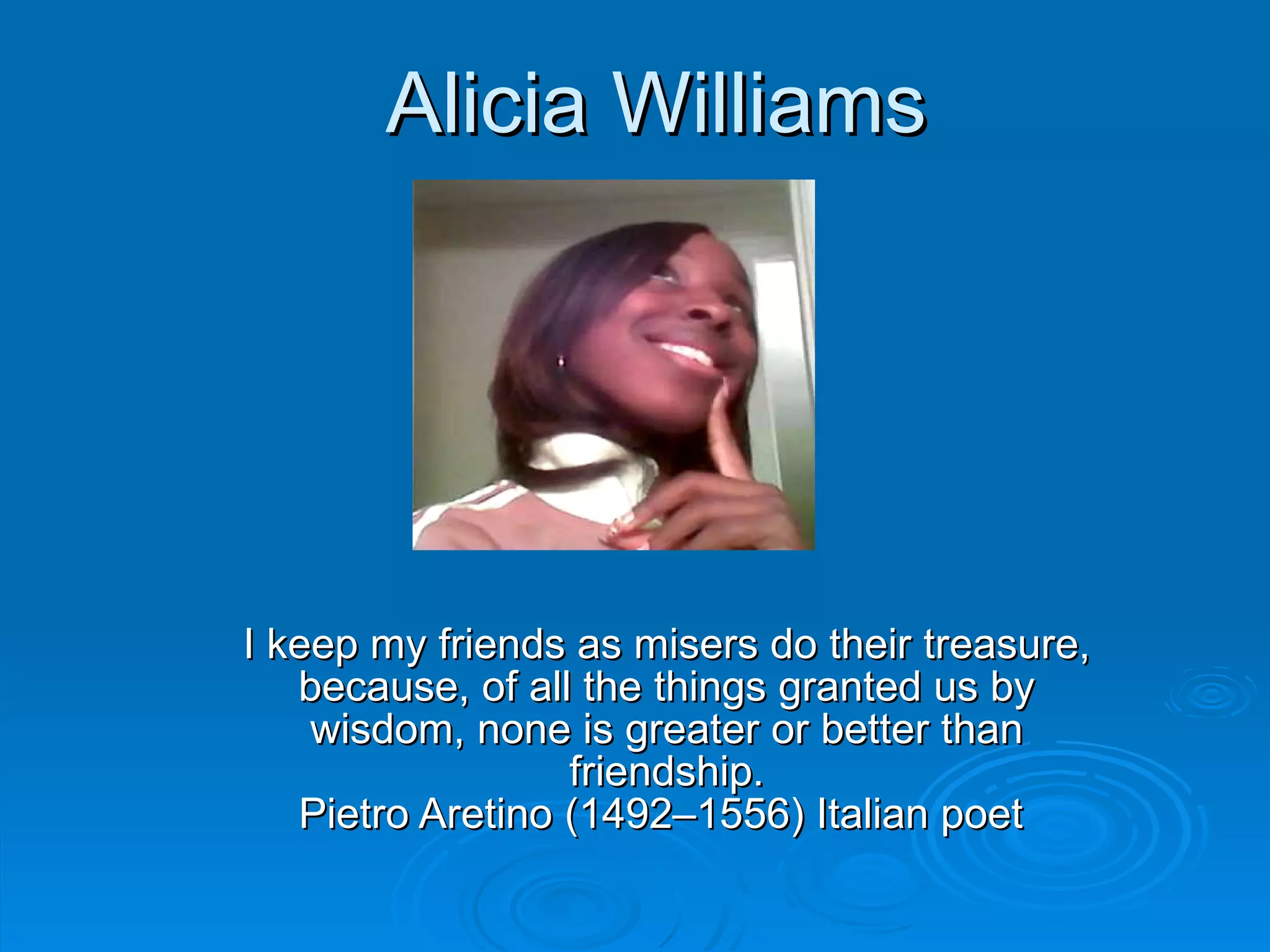 Alicia Williams I keep my friends as misers do their treasure, because, of all the things granted us by wisdom, none is greater or better than friendship. Pietro Aretino (1492–1556) Italian poet  