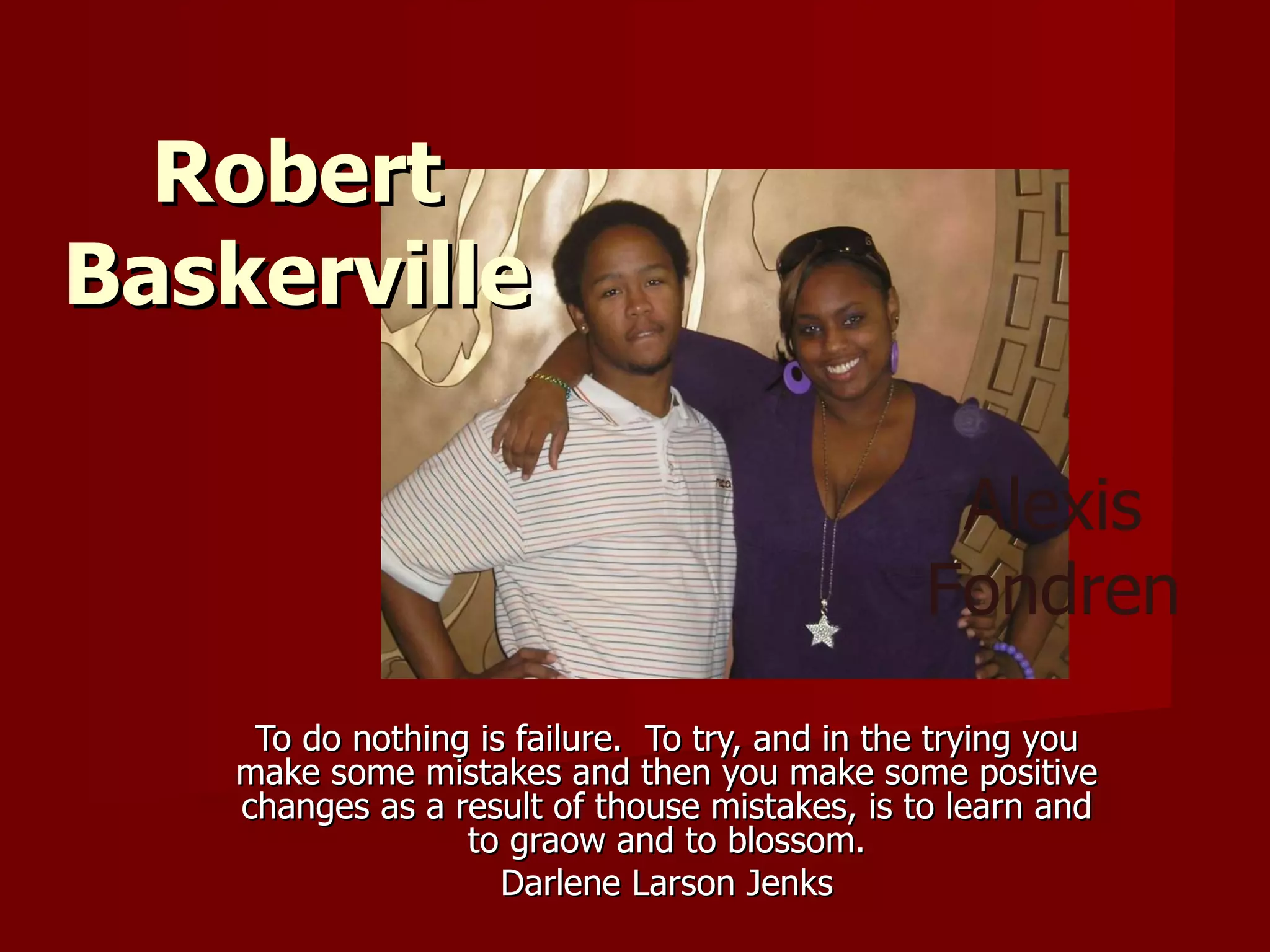 To do nothing is failure.  To try, and in the trying you make some mistakes and then you make some positive changes as a result of thouse mistakes, is to learn and to graow and to blossom. Darlene Larson Jenks Robert Baskerville Alexis Fondren 